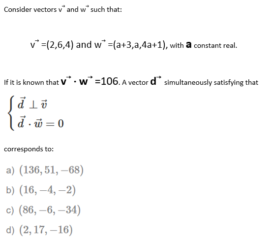 Consider vectors v' and w' such that:
v =(2,6,4) and w =(a+3,a,4a+1), with a constant real.
If it is known that v.w =106. A vector d simultaneously satisfying that
4 T PS
d - w = 0
corresponds to:
a) (136, 51, –68)
b) (16, –4, –2)
с) (86, —6, —34)
d) (2, 17, –16)
