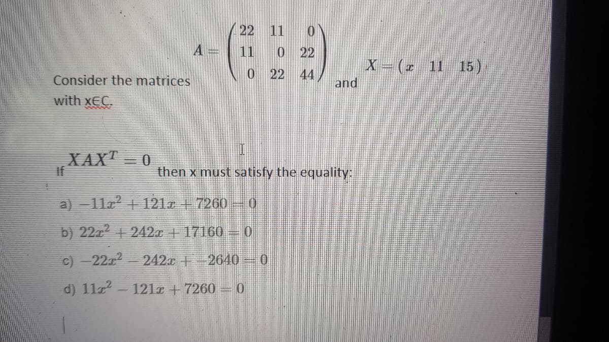 22 11 0
11 0 22
X - (2 11 15)
0 22
44
Consider the matrices
and
with xEC.
XAX" 0
If
then x must satisfy the equality
a) 11r 121r + 7260
b) 22z + 242x | 17160 0
c) - 22a2
242. -2640
0.
d) 1122
121x +7260 =0
