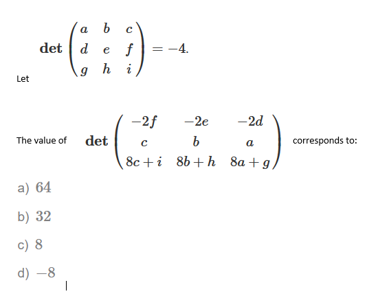 a
det | d
f
= -4.
e
g h
i
Let
-2f
-2e
-2d
The value of
det
corresponds to:
a
8c +i 8b+h 8a + g
a) 64
b) 32
c) 8
d) –8
|
