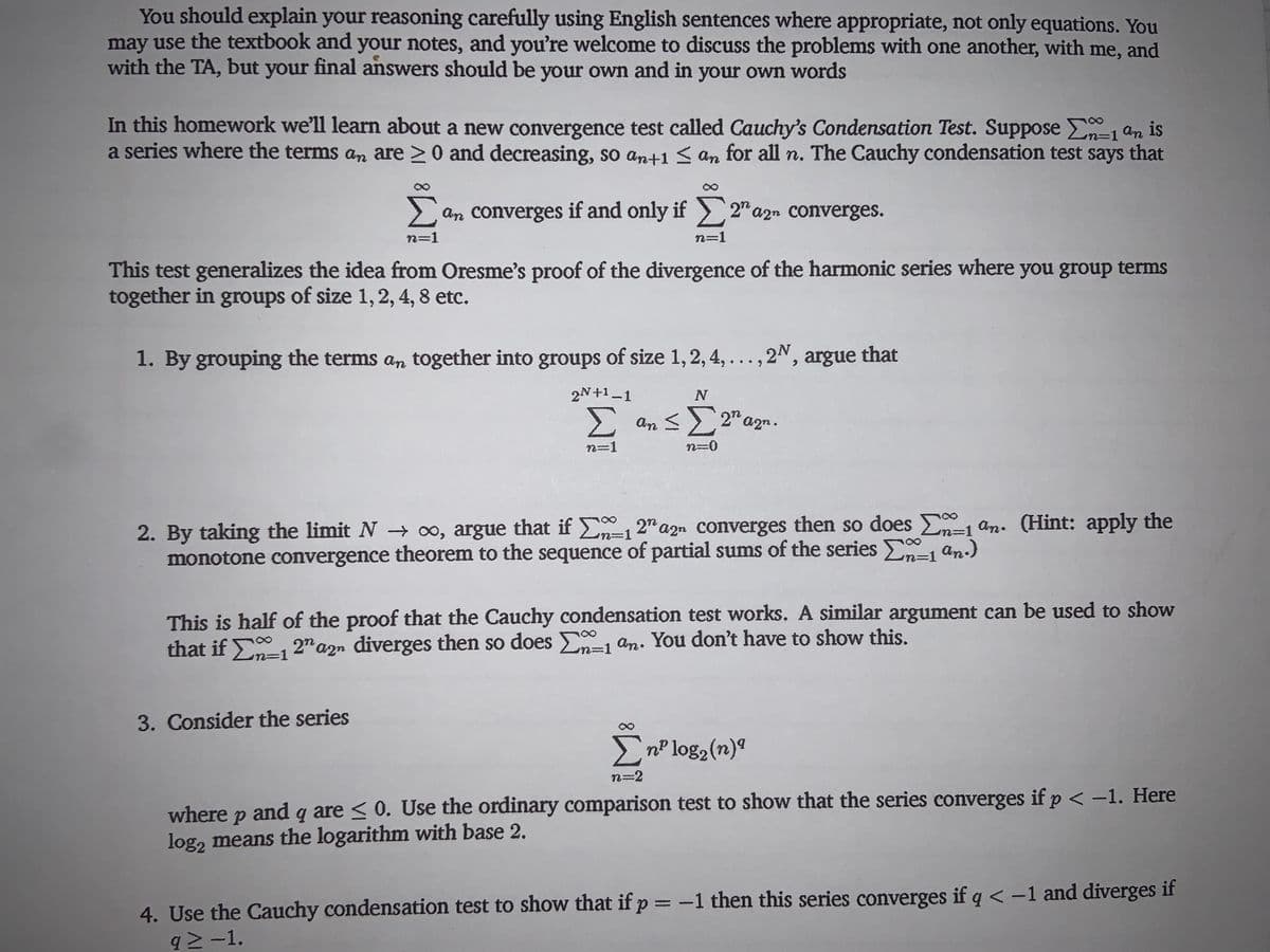 You should explain your reasoning carefully using English sentences where appropriate, not only equations. You
may use the textbook and your notes, and you're welcome to discuss the problems with one another, with me,
with the TA, but your final answers should be your own and in your own words
and
In this homework we'll learn about a new convergence test called Cauchy's Condensation Test. Suppose n-1 an is
a series where the terms an are > 0 and decreasing, so ant1 < an for all n. The Cauchy condensation test says that
n=D1
an converges if and only if 2" azn Converges.
n=1
n=1
This test generalizes the idea from Oresme's proof of the divergence of the harmonic series where you group terms
together in groups of size 1, 2, 4, 8 etc.
1. By grouping the terms an together into groups of size 1, 2, 4, ..., 2N, argue that
2N+1-1
N
Σ
an < 2" a
a2n.
n=1
n=0
2. By taking the limit N o, argue that if E-1 2" azn converges then so does E, an. (Hint: apply the
monotone convergence theorem to the sequence of partial sums of the series an.)
%=D1
%3D1
This is half of the proof that the Cauchy condensation test works. A similar argument can be used to show
that if E 2" azn diverges then so does E=1 an. You don't have to show this.
%3D1
%3D1
3. Consider the series
EnP log2(n)ª
n=2
where p and q are < 0. Use the ordinary comparison test to show that the series converges if p < -1. Here
log, means the logarithm with base 2.
4. Use the Cauchy condensation test to show that if p = -1 then this series converges if q <-1 and diverges if
q2-1.
