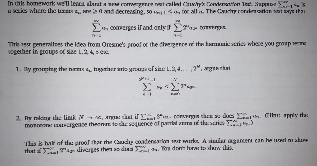 In this homework we'll learn about a new convergence test called Cauchy's Condensation Test. Suppose n-1 an is
a series where the terms an are >0 and decreasing, so an+1 < an for all n. The Cauchy condensation test says that
%=D1
Lan converges if and only if 2"a2n converges.
n=1
n=1
This test generalizes the idea from Oresme's proof of the divergence of the harmonic series where you group terms
together in groups of size 1, 2, 4, 8 etc.
1. By grouping the terms an together into groups of size 1, 2, 4, .
..., 2", argue that
2N+1 -1
E an < 2" azn.
n=1
n=0
2. By taking the limit N → o, argue that if En-12" azn converges then so does E1 an. (Hint: apply the
monotone convergence theorem to the sequence of partial sums of the series E an.)
n%=D1
%3D1
This is half of the proof that the Cauchy condensation test works. A similar argument can be used to show
that if E-1 2" azn diverges then so does E=1 an. You don't have to show this.
%3D1
