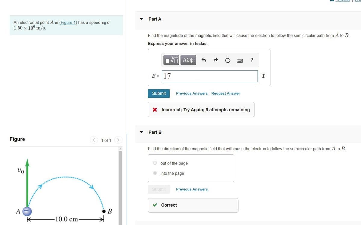 Part A
An electron at point A in (Figure 1) has a speed vo of
1.50 x 10° m/s.
Find the magnitude of the magnetic field that will cause the electron to follow the semicircular path from A to B.
Express your answer in teslas.
B = 17
Submit
Previous Answers Request Answer
X Incorrect; Try Again; 9 attempts remaining
Part B
Figure
1 of 1
Find the direction of the magnetic field that will cause the electron to follow the semicircular path from A to B.
O out of the page
O into the page
Submit
Previous Answers
Correct
A
В
K-
10.0 cm
