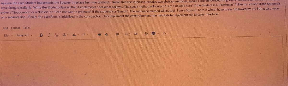 Assume the class Student implements the Speaker interface from the textbook. Recall that this interface includes two abstract methods, speak() and
data, String classRank. Write the Student class so that it implements Speaker as follows. The speak method will output "I am a newbie here" if the Student is a "Freshman", "I like my school" if the Student is
either a "Sophomore" or a "Junior", or "I can not wait to graduate" if the student is a "Senior". The announce method will output "I am a Student, here is what I have to say" followed by the String parameter
on a separate line. Finally, the classRank is initialized in the constructor. Only implement the constructor and the methods to implement the Speaker interface.
Edit Format Table
12pt v Paragraph
BI
UA 2
T²
P 4
E✓ ✓
To
EB
√x