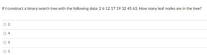 If I construct a binary search tree with the following data: 2 6 12 17 19 32 45 63, How many leaf nodes are in the tree?
O
2
4
5
1