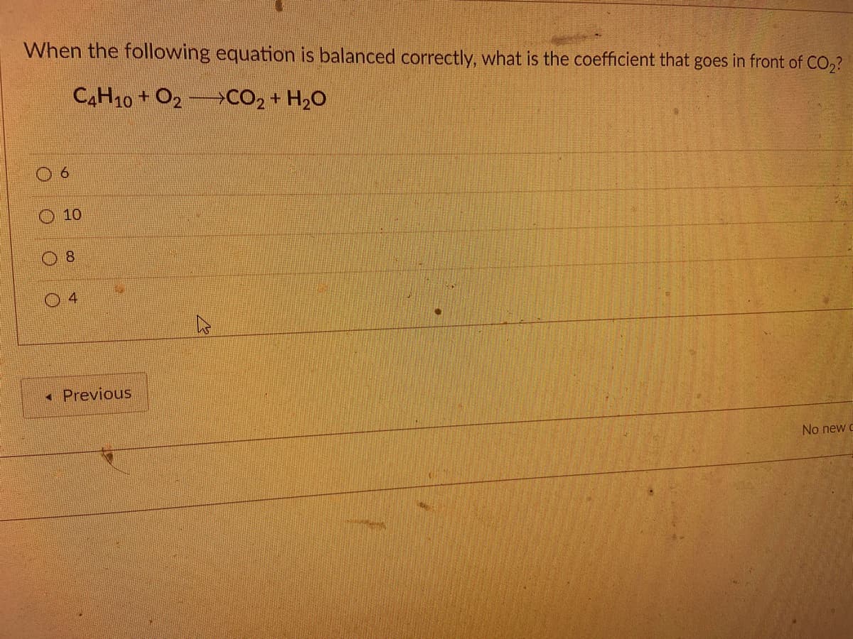 When the following equation is balanced correctly, what is the coefficient that goes in front of CO,?
CAH10+ O2 CO2 + H2O
10
8.
4
Previous
No new c
