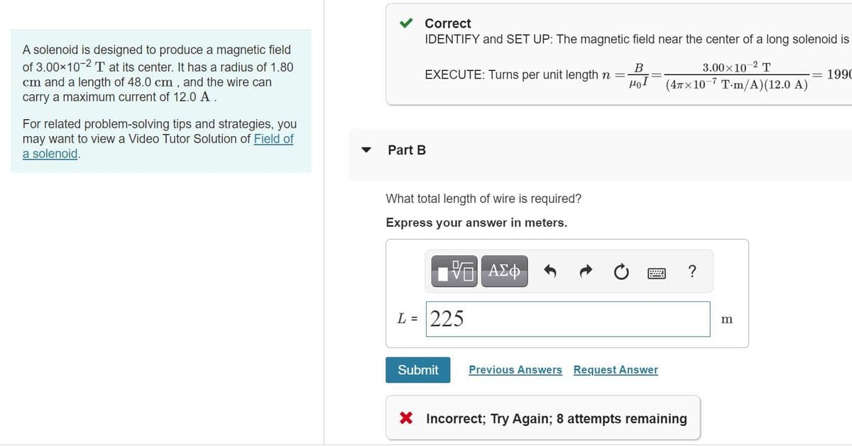 Correct
IDENTIFY and SET UP: The magnetic field near the center of a long solenoid is
A solenoid is designed to produce a magnetic field
of 3.00x10-2 T at its center. It has a radius of 1.80
cm and a length of 48.0 cm , and the wire can
carry a maximum current of 12.0 A .
3.00x10-2 T
EXECUTE: Turns per unit length n =
= 1990
(4лх 10 7 Т-m/A)(12.0 A)
For related problem-solving tips and strategies, you
may want to view a Video Tutor Solution of Field of
a solenoid.
Part B
What total length of wire is required?
Express your answer in meters.
?
L = 225
m
Submit
Previous Answers Request Answer
X Incorrect; Try Again; 8 attempts remaining
