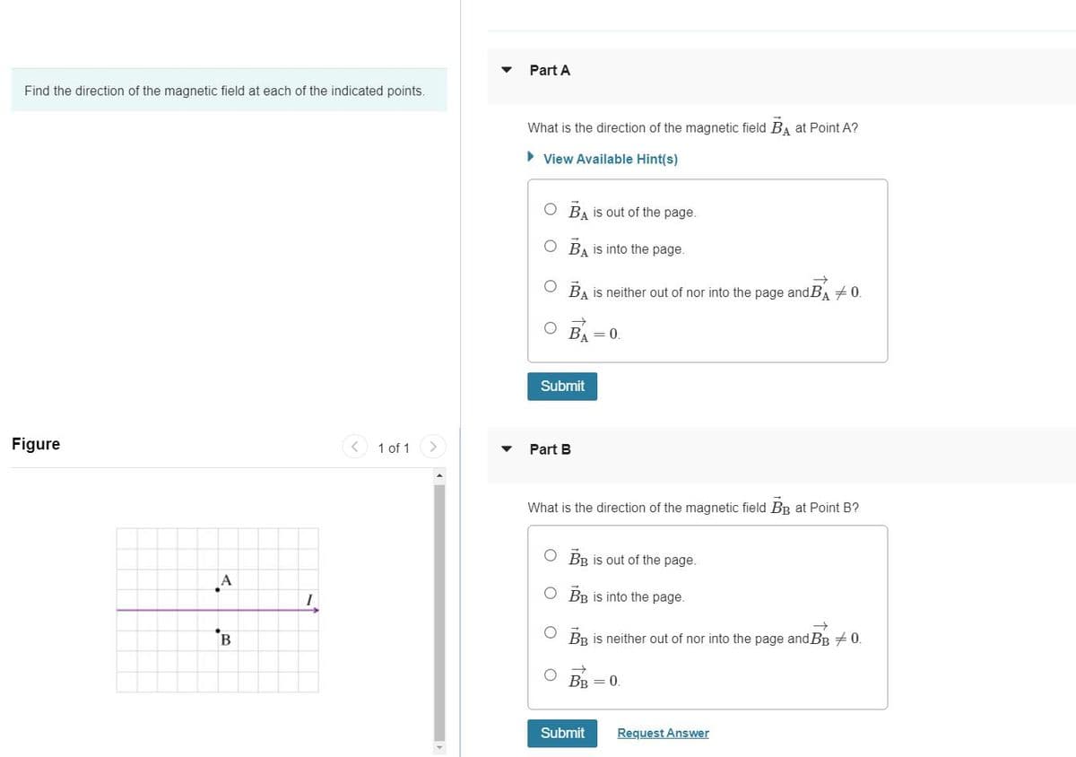 Part A
Find the direction of the magnetic field at each of the indicated points.
What is the direction of the magnetic field BA at Point A?
• View Available Hint(s)
O BA is out of the page.
O BA is into the page.
O BA is neither out of nor into the page and BA +0.
BA = 0.
Submit
Figure
1 of 1
Part B
What is the direction of the magnetic field BB at Point B?
O BR İS out of the page.
A
O BR is into the page.
B
BB is neither out of nor into the page and BB +0.
BB = 0.
Submit
Request Answer
