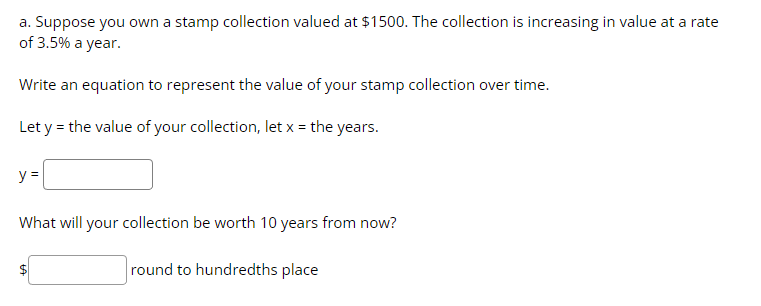 a. Suppose you own a stamp collection valued at $1500. The collection is increasing in value at a rate
of 3.5% a year.
Write an equation to represent the value of your stamp collection over time.
Let y = the value of your collection, let x = the years.
y =
What will your collection be worth 10 years from now?
round to hundredths place
$