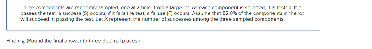 Three components are randomly sampled, one at a time, from a large lot. As each component is selected, it is tested. If it
passes the test, a success (S) occurs; if it fails the test, a failure (F) occurs. Assume that 82.0% of the components in the lot
will succeed in passing the test. Let X represent the number of successes among the three sampled components.
Find ux. (Round the final answer to three decimal places.)