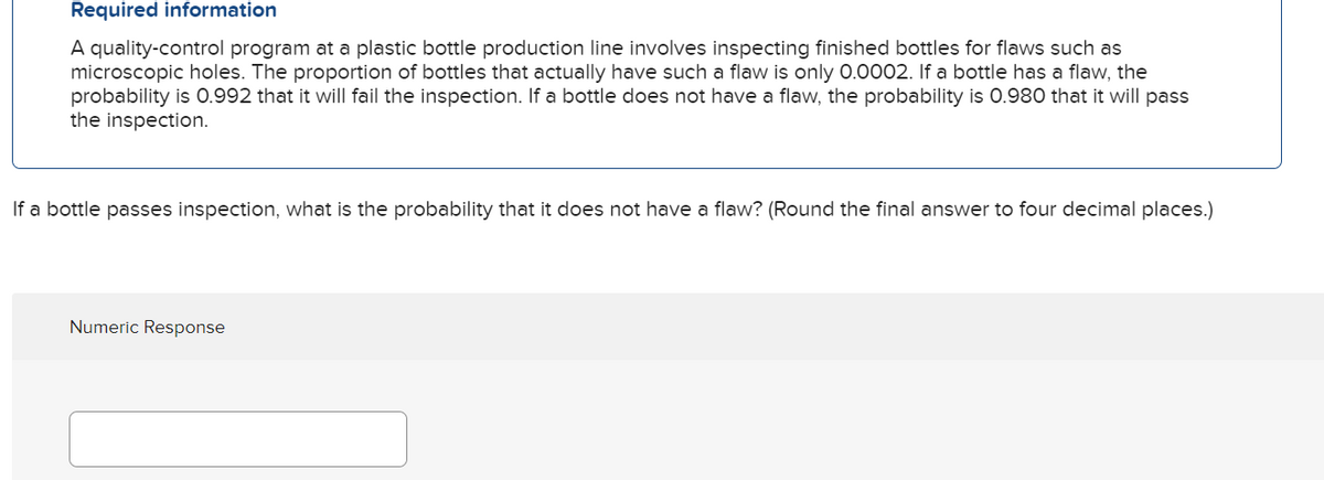 Required information
A quality-control program at a plastic bottle production line involves inspecting finished bottles for flaws such as
microscopic holes. The proportion of bottles that actually have such a flaw is only 0.0002. If a bottle has a flaw, the
probability is 0.992 that it will fail the inspection. If a bottle does not have a flaw, the probability is 0.980 that it will pass
the inspection.
If a bottle passes inspection, what is the probability that it does not have a flaw? (Round the final answer to four decimal places.)
Numeric Response