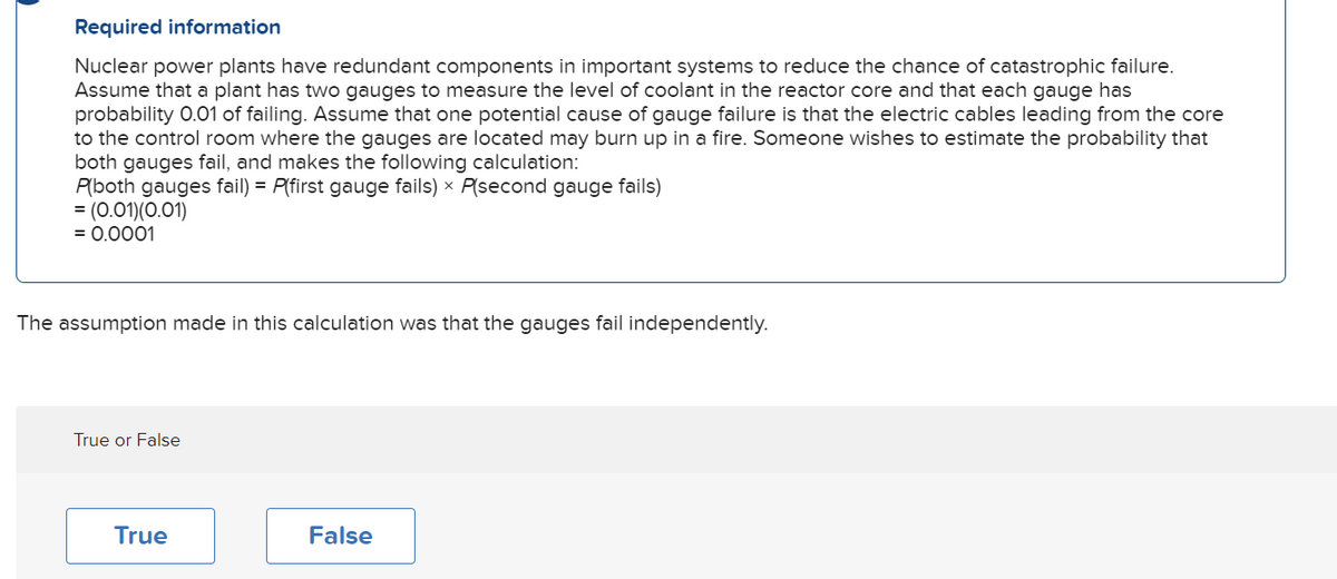 Required information
Nuclear power plants have redundant components in important systems to reduce the chance of catastrophic failure.
Assume that a plant has two gauges to measure the level of coolant in the reactor core and that each gauge has
probability 0.01 of failing. Assume that one potential cause of gauge failure is that the electric cables leading from the core
to the control room where the gauges are located may burn up in a fire. Someone wishes to estimate the probability that
both gauges fail, and makes the following calculation:
P(both gauges fail) = P(first gauge fails) × P(second gauge fails)
= (0.01)(0.01)
= 0.0001
The assumption made in this calculation was that the gauges fail independently.
True or False
True
False