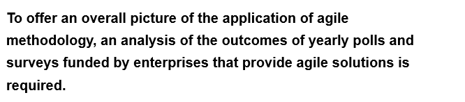 To offer an overall picture of the application of agile
methodology, an analysis of the outcomes of yearly polls and
surveys funded by enterprises that provide agile solutions is
required.