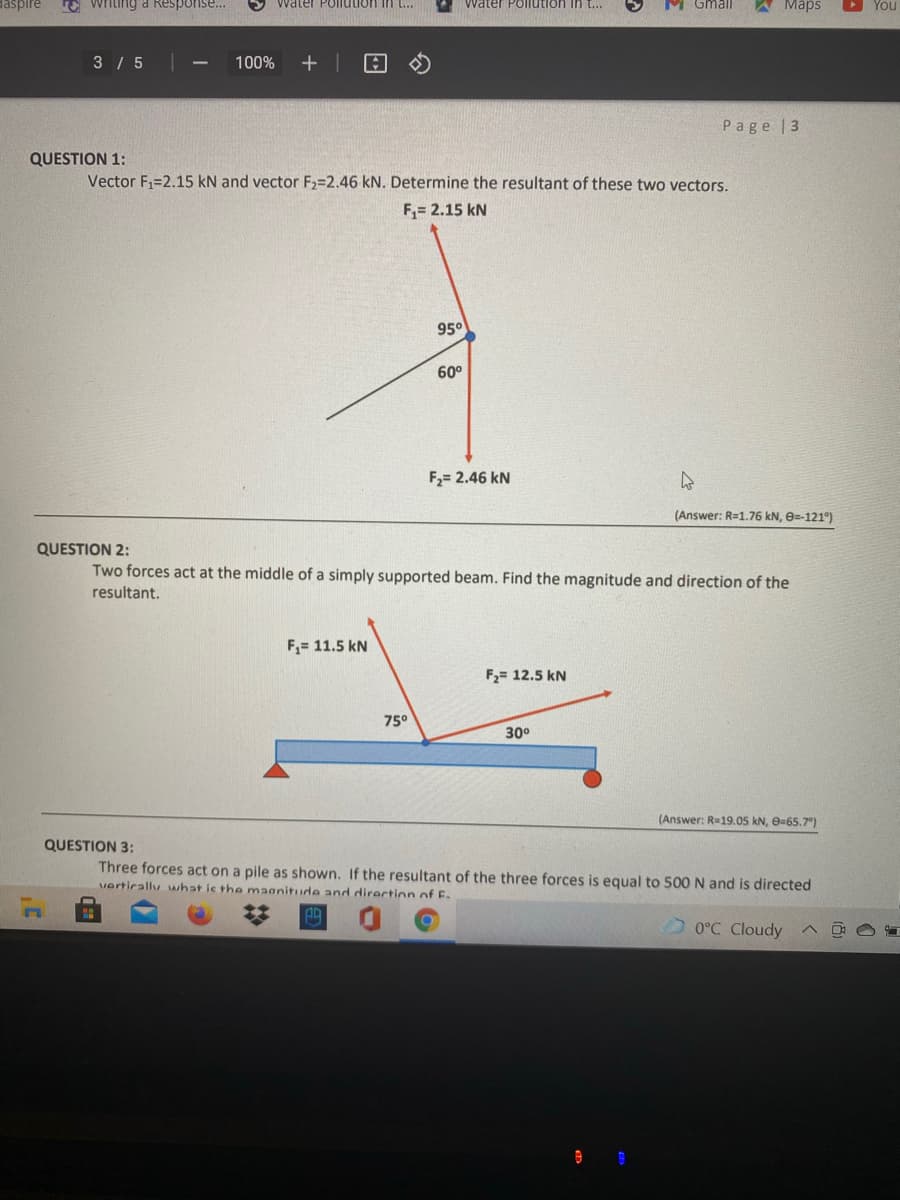 E Witing a Response...
Water Pollution in t..
Water Pollution in t...
M Gmall
Маps
You
3 / 5
100%
Page |3
QUESTION 1:
Vector F1=2.15 kN and vector F2=2.46 kN. Determine the resultant of these two vectors.
F,= 2.15 kN
95°
60°
F2= 2.46 kN
(Answer: R=1.76 kN, e=-121°)
QUESTION 2:
Two forces act at the middle of a simply supported beam. Find the magnitude and direction of the
resultant.
F,= 11.5 kN
F2= 12.5 kN
75°
30°
(Answer: R=19.05 kN, e=65.7°)
QUESTION 3:
Three forces act on a pile as shown
vertirally what is the maanitude and direction of F.
the resultant of the three forces is equal to 500 N and is directed
0°C Cloudy
