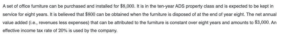 A set of office furniture can be purchased and installed for $8,000. It is in the ten-year ADS property class and is expected to be kept in
service for eight years. It is believed that $800 can be obtained when the furniture is disposed of at the end of year eight. The net annual
value added (i.e., revenues less expenses) that can be attributed to the furniture is constant over eight years and amounts to $3,000. An
effective income tax rate of 20% is used by the company.