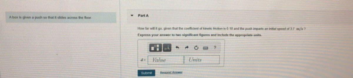 Part A
A box is given a push so that it slides across the floor.
How far will it go, given that the coefficient of kinetic friction is 0 18 and the push imparts an initial speed of 3.7 m/s?
Express your answer to two significant figures and include the appropriate units.
HA
P
Value
Units
Submit
Request Answer
