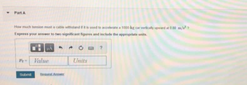 Part A
How much tension must a cable withstand i it is used to accelerate a 1000-kg car vertically upward at 0.80 m/?
Express your answer to two significant figures and include the appropriate units.
HA
Fr
Value
Units
Submit
Beauest Answer
