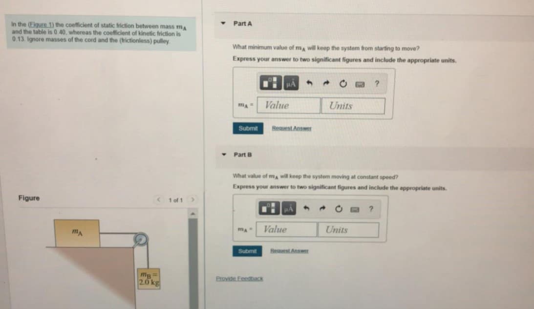 Part A
In the (Figure 1) the coefficient of static friction between mass m
and the table is 0.40, whereas the coefficient of kinetic friction is
0.13. Ignore masses of the cord and the (frictionless) pulley
What minimum value of ma will keep the system from starting to move?
Express your answer to two significant figures and include the appropriate units.
○ロ
Value
Units
Submit
Request Answer
• Part B
What value of m will keep the system moving at constant speed?
Express your answer to two significant figures and include the appropriate units.
Figure
< 1 of 1>
Value
Units
mA
Submit
Reauest Answer
mg=
2.0 kg
Provide Feedback

