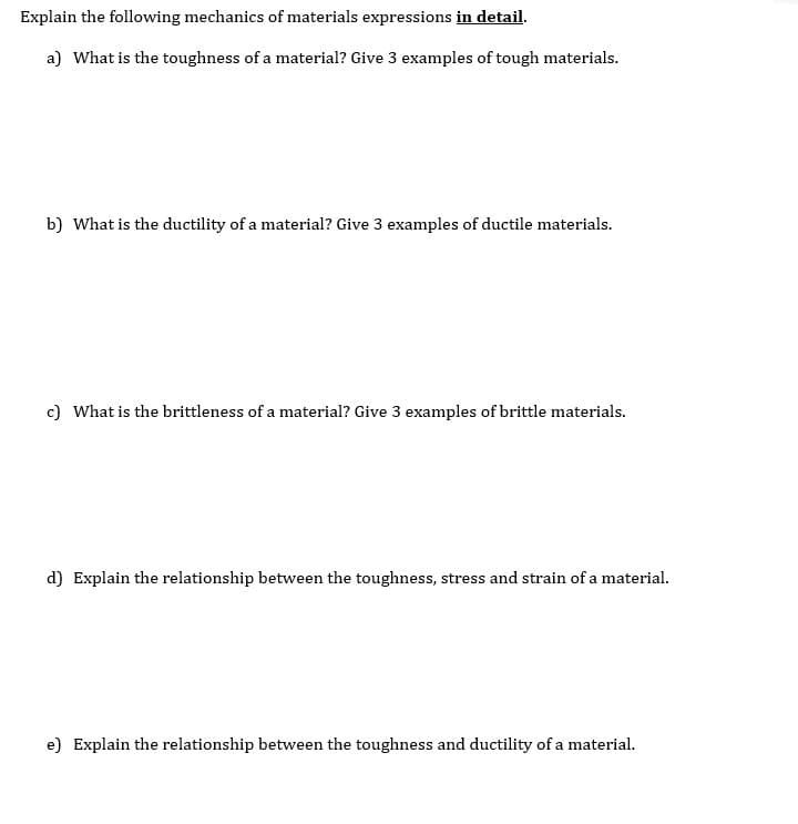 Explain the following mechanics of materials expressions in detail.
a) What is the toughness of a material? Give 3 examples of tough materials.
b) What is the ductility of a material? Give 3 examples of ductile materials.
c) What is the brittleness of a material? Give 3 examples of brittle materials.
d) Explain the relationship between the toughness, stress and strain of a material.
e) Explain the relationship between the toughness and ductility of a material.
