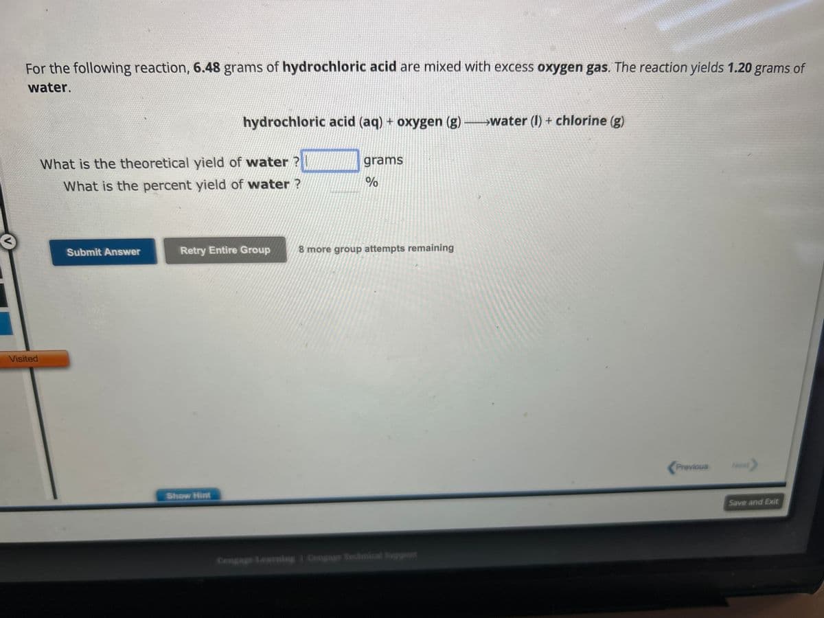 For the following reaction, 6.48 grams of hydrochloric acid are mixed with excess oxygen gas. The reaction yields 1.20 grams of
water.
Visited
What is the theoretical yield of water
What is the percent yield of water?
Submit Answer
hydrochloric acid (aq) + oxygen (g) →→→→water (1) + chlorine (g)
Retry Entire Group
Show Hint
grams
%
8 more group attempts remaining
Cengage Learning Cengage Technical Support
Previous
Next>
Save and Exit