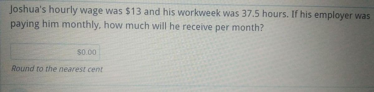 Joshua's hourly wage was $13 and his workweek was 37.5 hours. If his employer was
paying him monthly, how much will he receive per month?
$0.00
Round to the nearest cent
