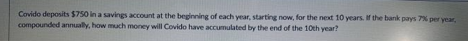 Covido deposits $750 in a savings account at the beginning of each year, starting now, for the next 10 years. If the bank pays 7% per year,
compounded annually, how much money will Covido have accumulated by the end of the 10th year?
