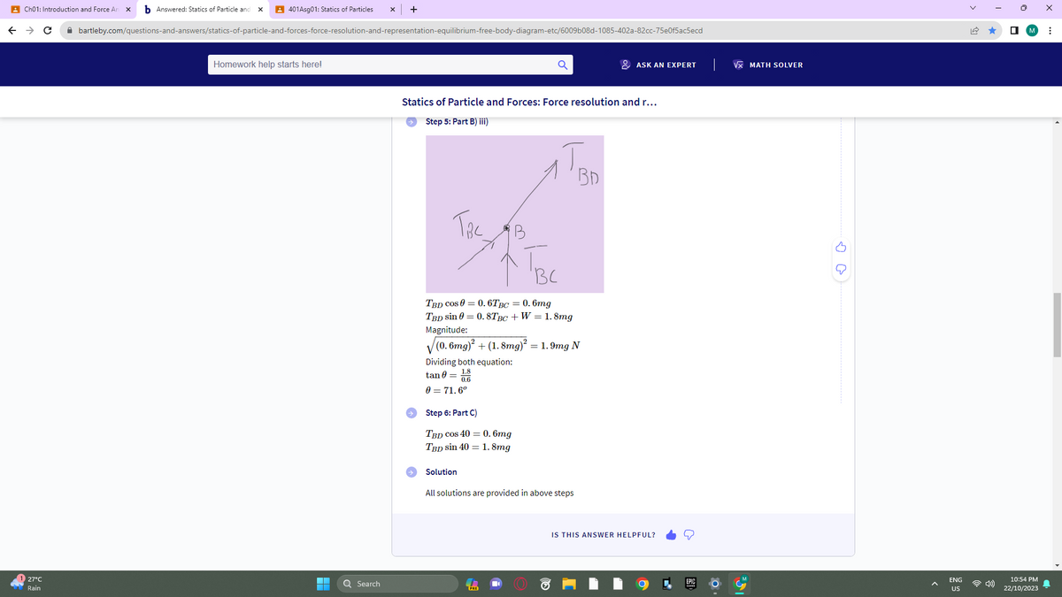 Ch01: Introduction and Force An X b Answered: Statics of Particle and X
← → C
27°C
Rain
401Asg01: Statics of Particles X +
bartleby.com/questions-and-answers/statics-of-particle-and-forces-force-resolution-and-representation-equilibrium-free-body-diagram-etc/6009b08d-1085-402a-82cc-75e0f5ac5ecd
Homework help starts here!
Q Search
Statics of Particle and Forces: Force resolution and r...
Step 5: Part B) iii)
Тас
Dividing both equation:
tan = 1.8
0.6
0 = 71.6º
TBC
TBD COS 0 = 0.6TBC = 0.6mg
TBD sin 0 = 0.8TBC + W = 1.8mg
Magnitude:
√(0.6mg)² + (1.8mg)² = 1.9mg N
Step 6: Part C)
TBD cos 40 = 0.6mg
TBD sin 40 = 1.8mg
B
Solution
BD
All solutions are provided in above steps
ASK AN EXPERT
IS THIS ANSWER HELPFUL?
√ MATH SOLVER
4
ENG
US
☐
10:54 PM
22/10/2023
⠀