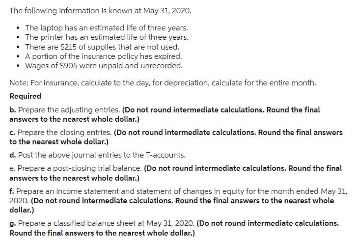 The following information is known at May 31, 2020.
The laptop has an estimated life of three years.
• The printer has an estimated life of three years.
There are $215 of supplies that are not used.
• A portion of the insurance policy has expired.
Wages of $905 were unpaid and unrecorded.
Note: For insurance, calculate to the day, for depreciation, calculate for the entire month.
Required
b. Prepare the adjusting entries. (Do not round intermediate calculations. Round the final
answers to the nearest whole dollar.)
c. Prepare the closing entries. (Do not round intermediate calculations. Round the final answers
to the nearest whole dollar.)
d. Post the above journal entries to the T-accounts.
e. Prepare a post-closing trial balance. (Do not round intermediate calculations. Round the final
answers to the nearest whole dollar.)
f. Prepare an income statement and statement of changes in equity for the month ended May 31,
2020. (Do not round intermediate calculations. Round the final answers to the nearest whole
dollar.)
g. Prepare a classified balance sheet at May 31, 2020. (Do not round intermediate calculations.
Round the final answers to the nearest whole dollar.)