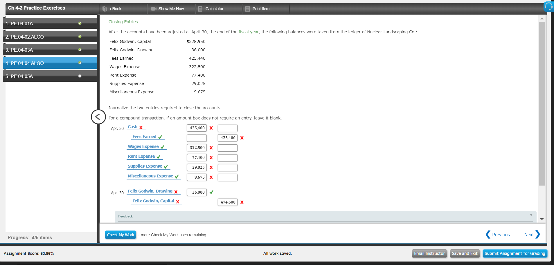 Ch 4-2 Practice Exercises
eBook
Show Me How
Print Item
Closing Entries
After the accounts have been adjusted at April 30, the end of the fiscal year, the following balances were taken from the ledger of Nuclear Landscaping Co.:
Felix Godwin, Capital
Felix Godwin, Drawing
Fees Earned
Wages Expense
Rent Expense
Supplies Expense
Miscellaneous Expense
1. PE.04-01A
2. PE.04-02 ALGO
$328,950
36,000
425,440
322,500
77,400
29,025
9,675
3. PE.04-03A
4. PE-04-04-ALGO
5. PE.04-05A
Journalize the two entries required to close the accounts
For a compound transaction, if an amount box does not require an entry, leave it blank.
Cash x
425,400 X
Fees Earned
Wages Expense
Rent Expense
Supplies Expense V
Miscellaneous Expense
425,400 | Х
322,500 | Х
77,400 X
9,025 X
9,675X
Apr. 30
Felix Godwin, Drawing x
36,000 V
Felix Godwin, Capital x
474,600 | Х
Feedback
Check My
ork 1 more Check My Work uses remaining
Previous
Next
Progress: 4/5 items
Assignment Score: 63.86%
All work saved
Email InstructorSave and Exit Submit Assignment for Grading
