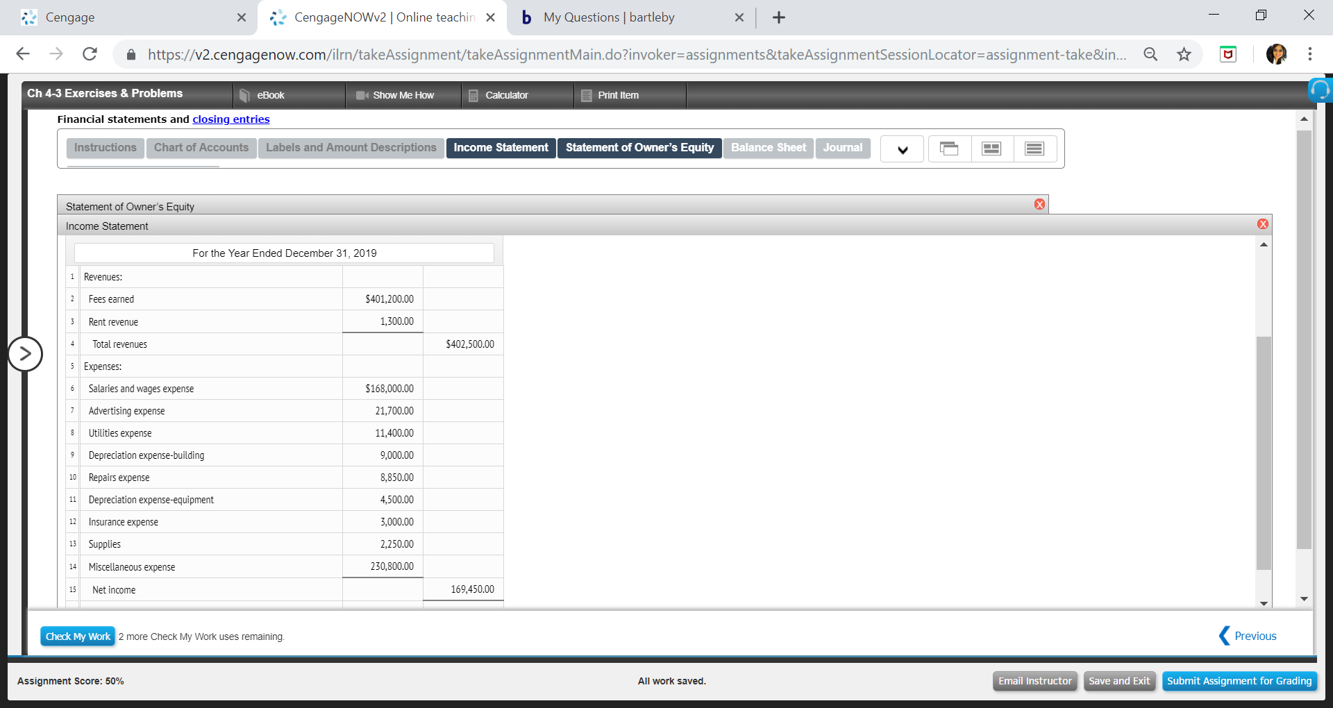 Cengage
xCengageNOWv2 | Online teachin x b My Questions | bartleby
←
→
C
â
https://v2.cengagenow.com/rn/takeAssignment takeAssignmentMain doinvoker-assignments&takeAssignmentSessionLocator-assignment take&in.
Ch 4-3 Exercises & Problems
eBook
Show Me Hovw
Calculator
Print Itemm
Financial statements and closing entries
Instructions
Chart of Accounts
Labels and Amount Descriptions
Income Statement Statement of Owner's Equity Balance Sheet Journal
Statement of Owner's Equi
Income Statement
For the Year Ended December 31, 2019
1 Revenues:
2Fees earned
3 Rent revenue
S401,200.00
1,300.00
Total revenues
S402,500.00
5 Expenses:
6 s and wages expense
7 Advertising expense
8 Utiities expense
9 Depreciation expense-building
10 Repars expense
11 Depreciation expense-equipment
12 Insurance expense
13 Supplies
14 Miscellaneous expense
15 Net income
$168,000.00
21,700.00
11,400.00
9,000.00
8,850.00
4,500.00
3,000.00
2,250.00
230,800.00
169,450.00
Check My Work
2 more Check My Work uses remaining
Previous
Assignment Score: 50%
All work saved
Email InstructorSave and Exit Submit Assignment for Grading

