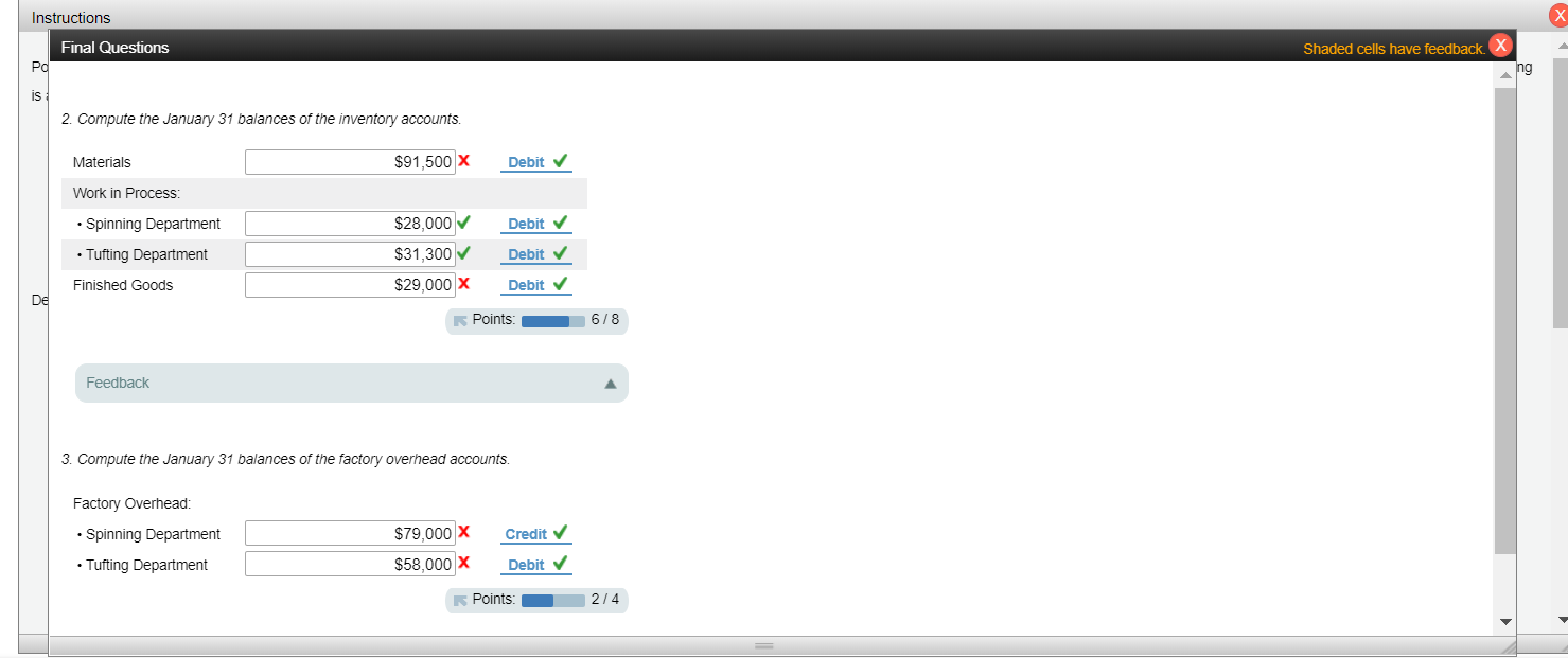 X
Instructions
Final Questions
Shaded cells have feedbackX
PC
ng
is
2. Compute the January 31 balances of the inventory accounts.
$91,500 X
Materials
Debit
Work in Process:
$28,000
Spinning Department
Debit
$31,300
Debit
Tufting Department
$29,000 X
Finished Goods
Debit
De
6/8
Points:
Feedback
3. Compute the January 31 balances of the factory overhead accounts.
Factory Overhead:
$79,000 X
Credit
Spinning Department
$58,000 X
Tufting Department
Debit
Points
2/4
