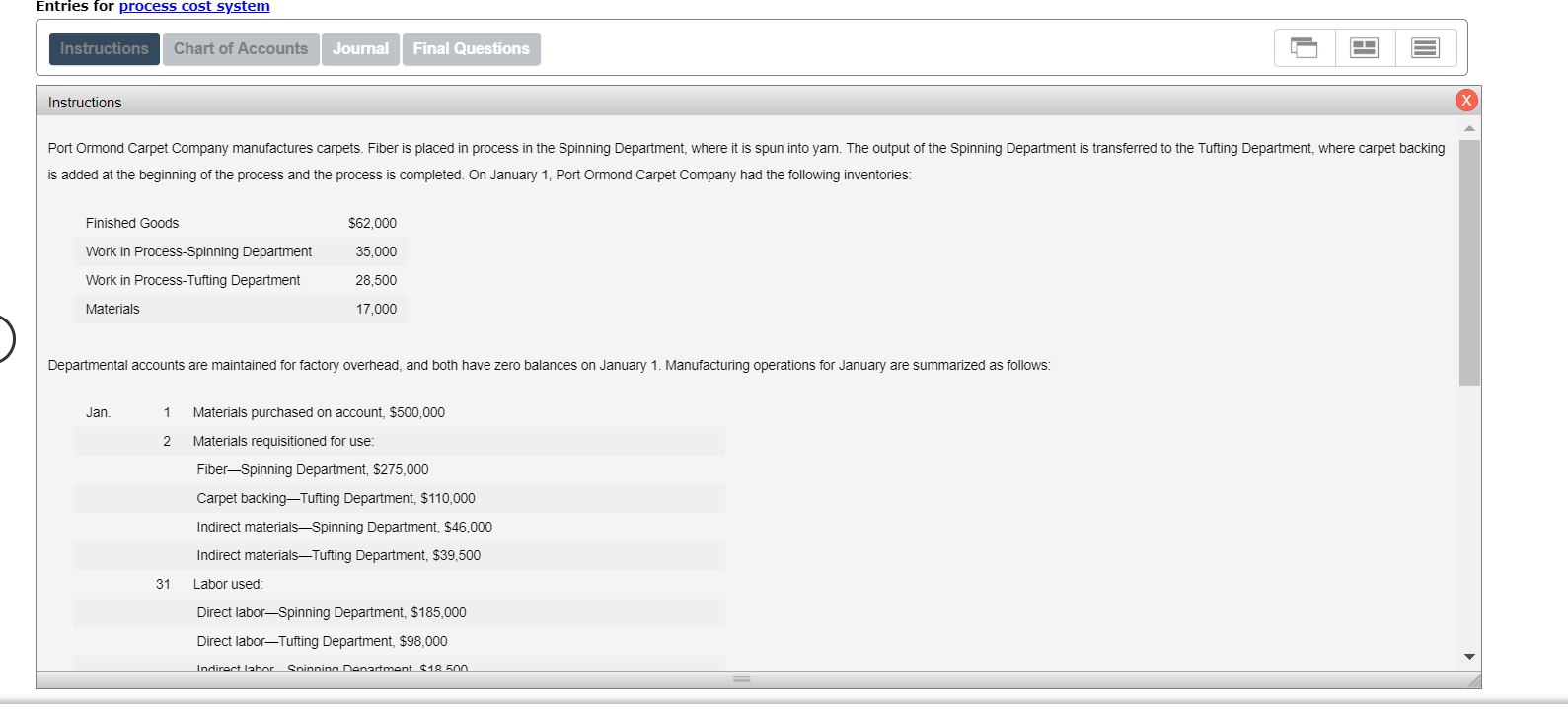 Entries for process cost system
Instructions
Final Questions
Chart of Accounts
Journal
Instructions
transferred to the Tufting Department, where carpet backing
Port Ormond Carpet Company manufactures carpets. Fiber is placed in process in the Spinning Department, where it is spun into yarn. The output of the Spinning Department
is added at the beginning of the process and the process is completed. On January 1, Port Ormond Carpet Company had the following inventories:
Finished Goods
$62,000
Work in Process-Spinning Department
35,000
Work in Process-Tufting Department
28,500
Materials
17,000
Departmental accounts are maintained for factory overhead, and both have zero balances on January 1. Manufacturing operations for January are summarized as follows:
Jan.
Materials purchased on account, $500,000
Materials requisitioned for use:
2
Fiber Spinning Department, $275,000
Carpet backing-Tufting Department, $110,000
Indirect materials Spinning Department, $46,000
Indirect materials-Tufting Department, $39,500
Labor used:
31
Direct labor-Spinning Department, $185,000
Direct labor-Tufting Department, $98.000
Spinnina Denartment $18 500
Indirect labor
