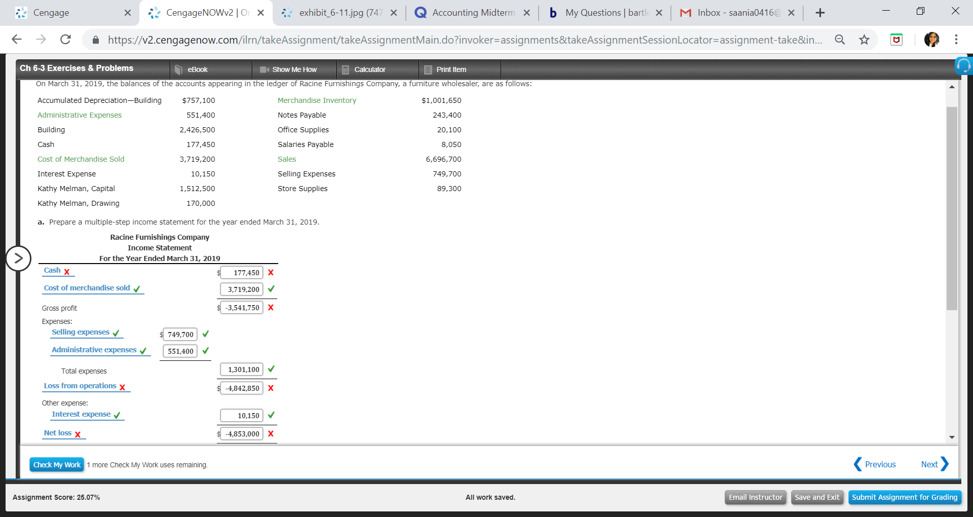 Cengage
ㄨ
: CengageNOWv2 ㅣ O ×
exhibit-6-11.jpg (74
×
Q Accounting Midtern
×
b
My Questions | bart
×
I
0416( × +
box- saania
←
→
С
â
https://v2.cengagenow.com/rn/takeAssignment takeAssignmentMain doinvoker-assignments&takeAssignmentSessionLocator-assignment take&n
☆
Ch 6-3 Exercises & Problems
eBook
Show Me Hovw
Calculator
Print Itemm
On March 31, 2019, the balances of the accounts appearing in the ledger of Racine Furnishings Company, a furniture wholesaler, are as follows:
Accumulated Depreciation-Building
Administrative Expenses
Building
Cash
Cost of Merchandise Sold
Interest Expense
Kathy Melman, Capital
Kathy Melman, Drawing
a. Prepare a multiple-step income statement for the year ended March 31, 2019
$757,100
551,400
2,426,500
177,450
3,719,200
10,150
1,512,500
170,000
Merchandise Inventory
Notes Payable
Office Supplies
Salaries Payable
Sales
Selling Expenses
Store Supplies
$1,001,650
243,400
20,100
8,050
6,696,700
749,700
89,300
Racine Furnishings Company
Income Statement
For the Year Ended March 31, 2019
Cash x
Cost of merchandise sold
Gross profit
Expenses:
177,450 X
3,719,200
3,541,750 | X
Selling expenses
749,700 V
Administrative expenses551,400
Total expenses
1,301,100V
Loss from operations x
4,842,850 | X
Other expense
Interest
10,150
Net loss x
4,853,000 | X
Check My Work
1 more Check My Work uses remaining
Previous
Next
Assignment Score: 25.07%
All work saved
Email InstructorSave and Exit Submit Assignment for Grading
