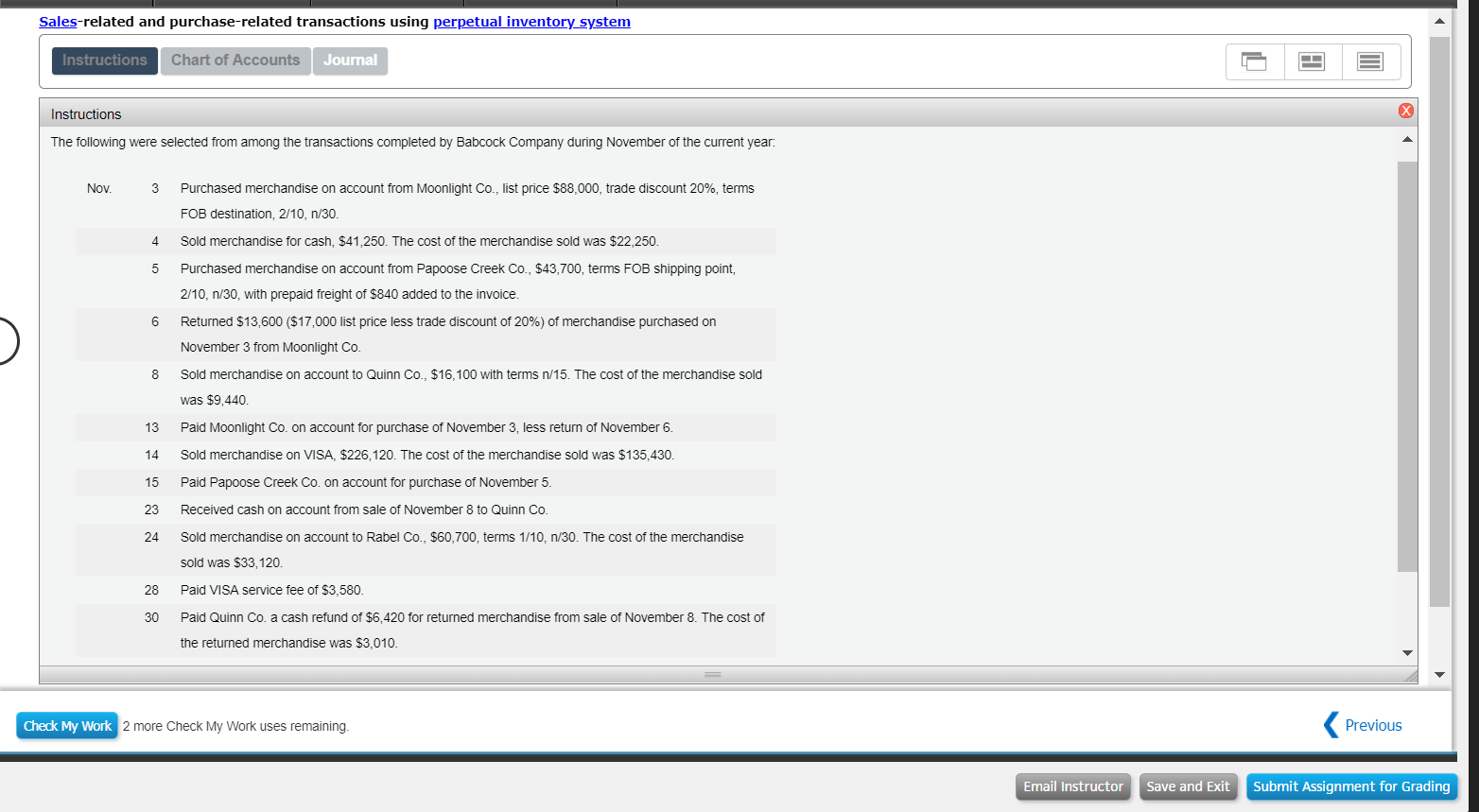 Sales-related and purchase-related transactions using perpetual inventory_system
Chart of Accounts
Journal
Instructions
The following were selected from among the transactions completed by Babcock Company during November of the current year
Nov
3
Purchased merchandise on account from Moonlight Co., list price $88,000, trade discount 20%, terms
FOB destination, 2/10, n/30
4 Sold merchandise for cash, $41,250. The cost of the merchandise sold was $22,250
5
Purchased merchandise on account from Papoose Creek Co., $43,700, terms FOB shipping point,
2/10, n/30, with prepaid freight of $840 added to the invoice
Returned $13,600 ($17,000 list price less trade discount of 20%) of merchandise purchased on
November 3 from Moonlight Co
Sold merchandise on account to Quinn Co., $16,100 with terms n/15. The cost of the merchandise sold
was $9,440
Paid Moonlight Co. on account for purchase of November 3, less return of November 6
Sold merchandise on VISA, $226,120. The cost of the merchandise sold was $135,430
Paid Papoose Creek Co. on account for purchase of November 5
Received cash on account from sale of November 8 to Quinn Co
Sold merchandise on account to Rabel Co., $60,700, terms 1/10, n/30. The cost of the merchandise
sold was $33,120
Paid VISA service fee of $3,580
Paid Quinn Co. a cash refund of $6,420 for returned merchandise from sale of November 8. The cost of
the returned merchandise was $3,010
8
13
14
15
23
24
28
30
Check My Work
2 more Check My Work uses remaining
Previous
Email InstructorSave and Exit Submit Assignment for Grading
