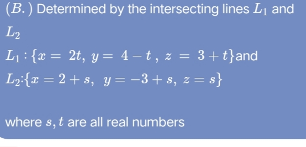 (B.) Determined by the intersecting lines L1 and
L2
L1: {x = 2t, y = 4 – t , z =
3 +t}and
L2:{x = 2 + s, Y = -3+ s, z = s}
where s, t are all real numbers
