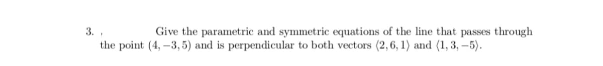 3.
Give the parametric and symmetric equations of the line that passes through
the point (4, –3,5) and is perpendicular to both vectors (2,6, 1) and (1, 3, –5).
