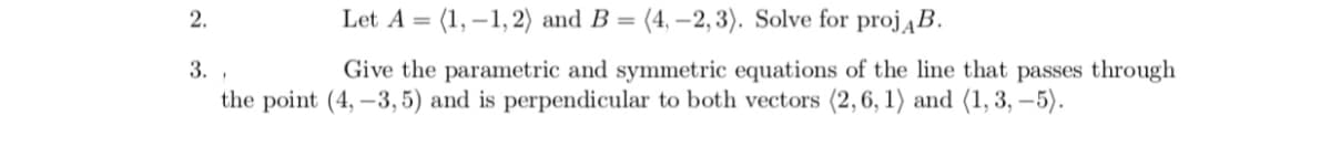 2.
Let A = (1, – 1, 2) and B = (4, –2, 3). Solve for projĄB.
3. ,
Give the parametric and symmetric equations of the line that passes through
the point (4, –3, 5) and is perpendicular to both vectors (2,6, 1) and (1, 3, –5).
