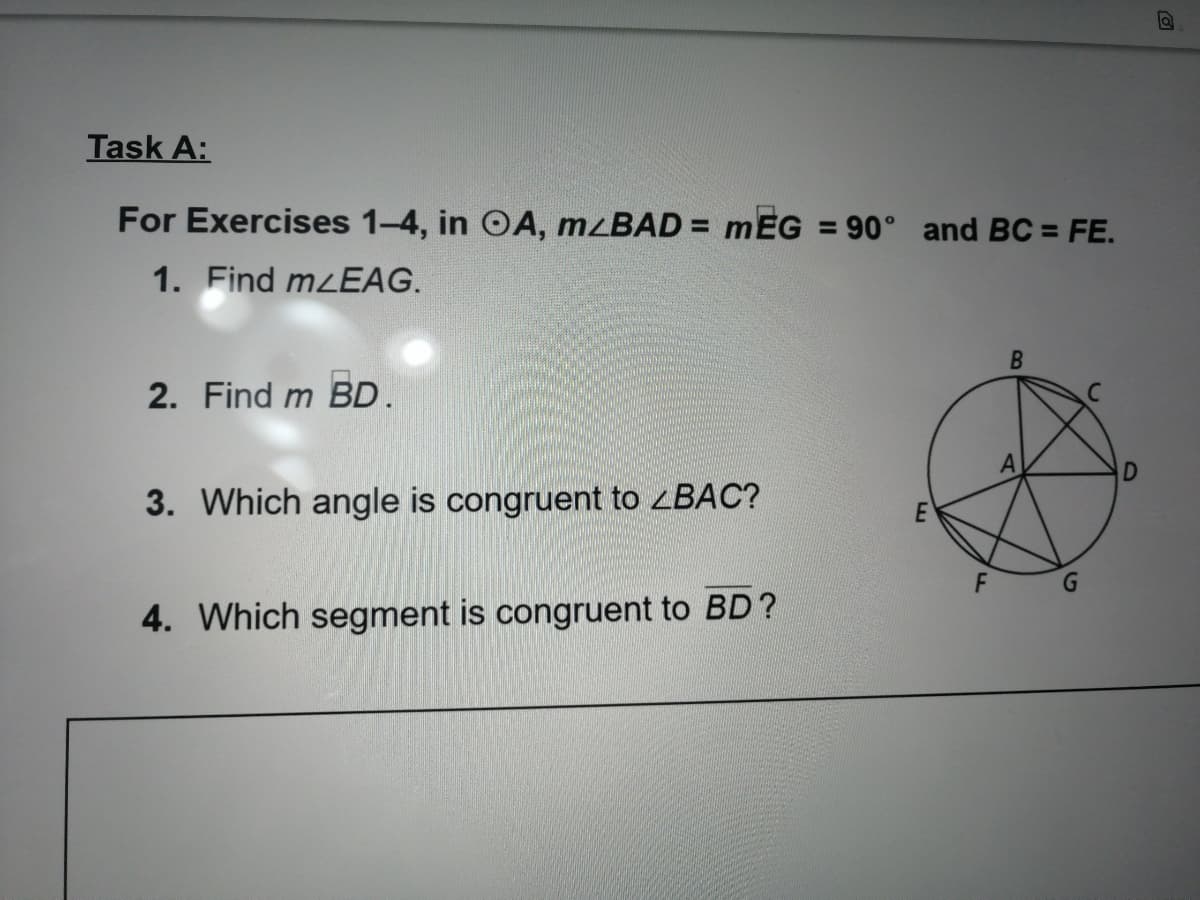 Task A:
For Exercises 1-4, in OA, mzBAD = mEG = 90° and BC = FE.
1. Find mzEAG.
2. Find m BD.
3. Which angle is congruent to ZBAC?
4. Which segment is congruent to BD?
