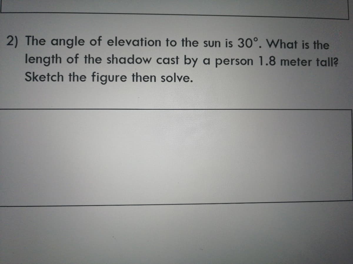 2) The angle of elevation to the sun is 30°. What is the
length of the shadow cast by a person 1.8 meter tall?
Sketch the figure then solve.
