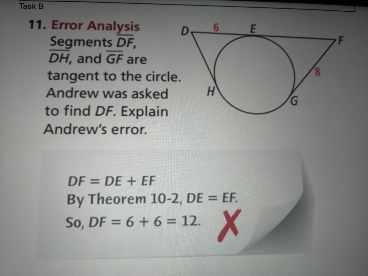 Task B
11. Error Analysis
Segments DF,
DH, and GF are
6.
F
8,
tangent to the circle.
Andrew was asked
to find DF. Explain
Andrew's error.
DF = DE + EF
By Theorem 10-2, DE = EF.
So, DF = 6 + 6 = 12.
