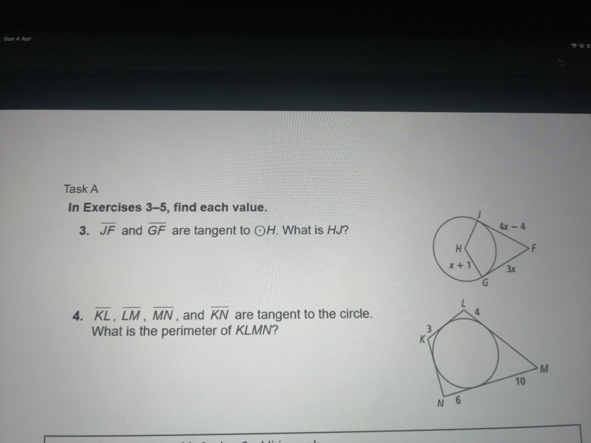 Sun 4 Apr
Task A
In Exercises 3-5, find each value.
3. JF and GF are tangent to OH. What is HJ?
4х - 4
x +1
3x
G.
4. KL, LM, MN, and KN are tangent to the circle.
What is the perimeter of KLMN?
M.
10
N 6
