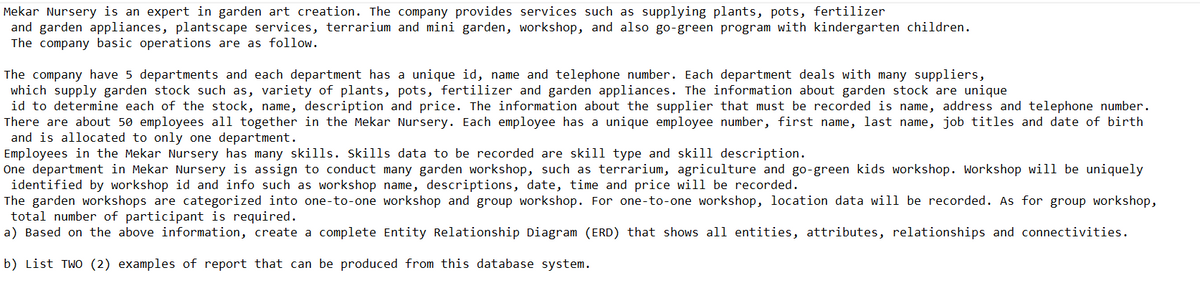 Mekar Nursery is an expert in garden art creation. The company provides services such supplying plants, pots, fertilizer
and garden appliances, plantscape services, terrarium and mini garden, workshop, and also go-green program with kindergarten children.
The company basic operations are as follow.
The company have 5 departments and each department has a unique id, name and telephone number. Each department deals with many suppliers,
which supply garden stock such as, variety of plants, pots, fertilizer and garden appliances. The information about garden stock are unique
id to determine each of the stock, name, description and price. The information about the supplier that must be recorded is name, address and telephone number.
There are about 50 employees all together in the Mekar Nursery. Each employee has a unique employee number, first name, last name, job titles and date of birth
and is allocated to only one department.
Employees in the Mekar Nursery has many skills. Skills data to be recorded are skill type and skill description.
One department in Mekar Nursery is assign to conduct many garden workshop, such as terrarium, agriculture and go-green kids workshop. Workshop will be uniquely
identified by workshop id and info such as workshop name, descriptions, date, time and price will be recorded.
The garden workshops are categorized into one-to-one workshop and group workshop. For one-to-one workshop, location data will be recorded. As for group workshop,
total number of participant is required.
a) Based on the above information, create a complete Entity Relationship Diagram (ERD) that shows all entities, attributes, relationships and connectivities.
b) List TWO (2) examples of report that can be produced from this database system.