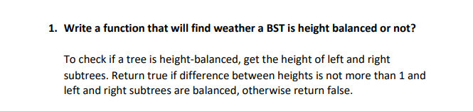 1. Write a function that will find weather a BST is height balanced or not?
To check if a tree is height-balanced, get the height of left and right
subtrees. Return true if difference between heights is not more than 1 and
left and right subtrees are balanced, otherwise return false.