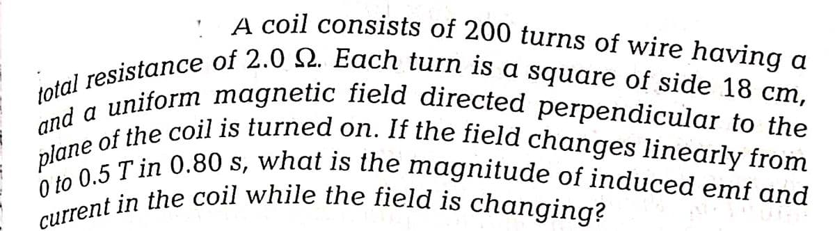 A coil consists of 200 turns of wire having a
total resistance of 2.0 Q. Each turn is a square of side 18 cm,
plane of the coil is turned on. If the field changes linearly from
and a uniform magnetic field directed perpendicular to the
0 to 0.5 Tin 0.80 s, what is the magnitude of induced emf and
current in the coil while the field is changing?