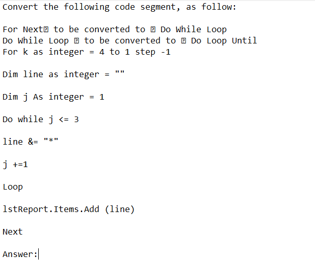 Convert the following code segment, as follow:
For Next to be converted to Do While Loop
Do While Loop to be converted to Do Loop Until
For k as integer = 4 to 1 step -1
Dim line as integer
Dim j As integer = 1
Do while j <= 3
line &= "*n
j +=1
Loop
1stReport.Items.Add (line)
Next
=
Answer: