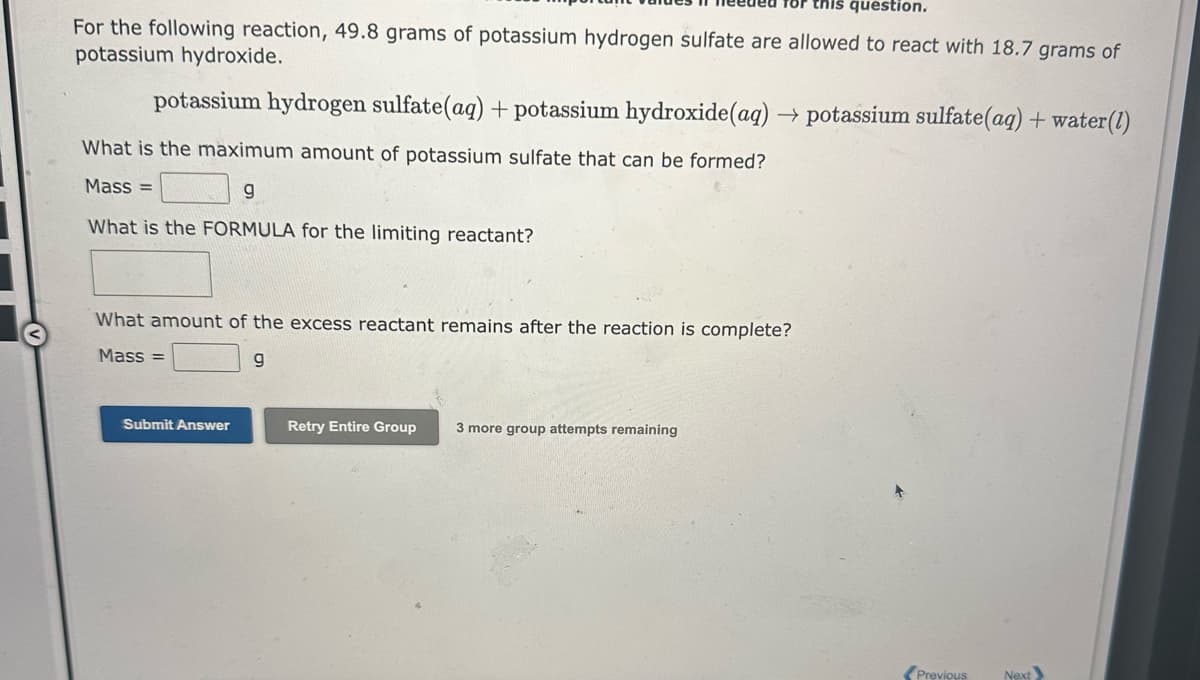 for this question.
For the following reaction, 49.8 grams of potassium hydrogen sulfate are allowed to react with 18.7 grams of
potassium hydroxide.
potassium hydrogen sulfate(aq) + potassium hydroxide (aq) → potassium sulfate(aq) + water (1)
What is the maximum amount of potassium sulfate that can be formed?
Mass=
g
What is the FORMULA for the limiting reactant?
What amount of the excess reactant remains after the reaction is complete?
Mass=
g
Submit Answer
Retry Entire Group 3 more group attempts remaining
Previous
Next