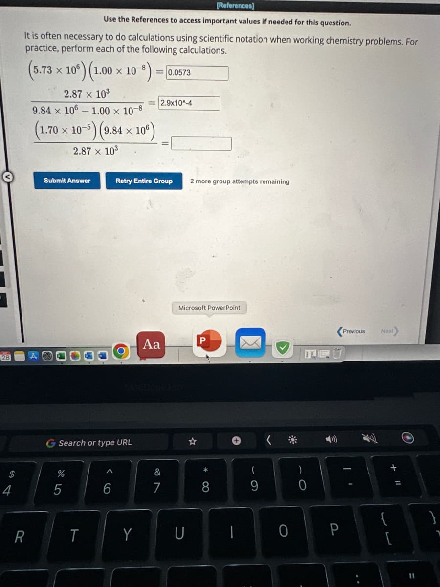 1
28
$
4
Use the References to access important values if needed for this question.
It is often necessary to do calculations using scientific notation when working chemistry problems. For
practice, perform each of the following calculations.
(5.73 x 106)
R
106) (1.00 × 10-8)
2.87 × 10³
X
9.84 × 106 -1.00 x 10-8
(1.70 × 10-5) (9.84 × 106)
2.87 × 10³
Submit Answer
%
G Search or type URL
5
T
A
6
=0.0573
Retry Entire Group
Y
2.9x10^-4
Aa
&
7
U
2 more group attempts remaining
Microsoft PowerPoint
[References]
P
*
8
1
9
)
0
Previous
0 P
Next
{
a>
لاس
+
O
11
1