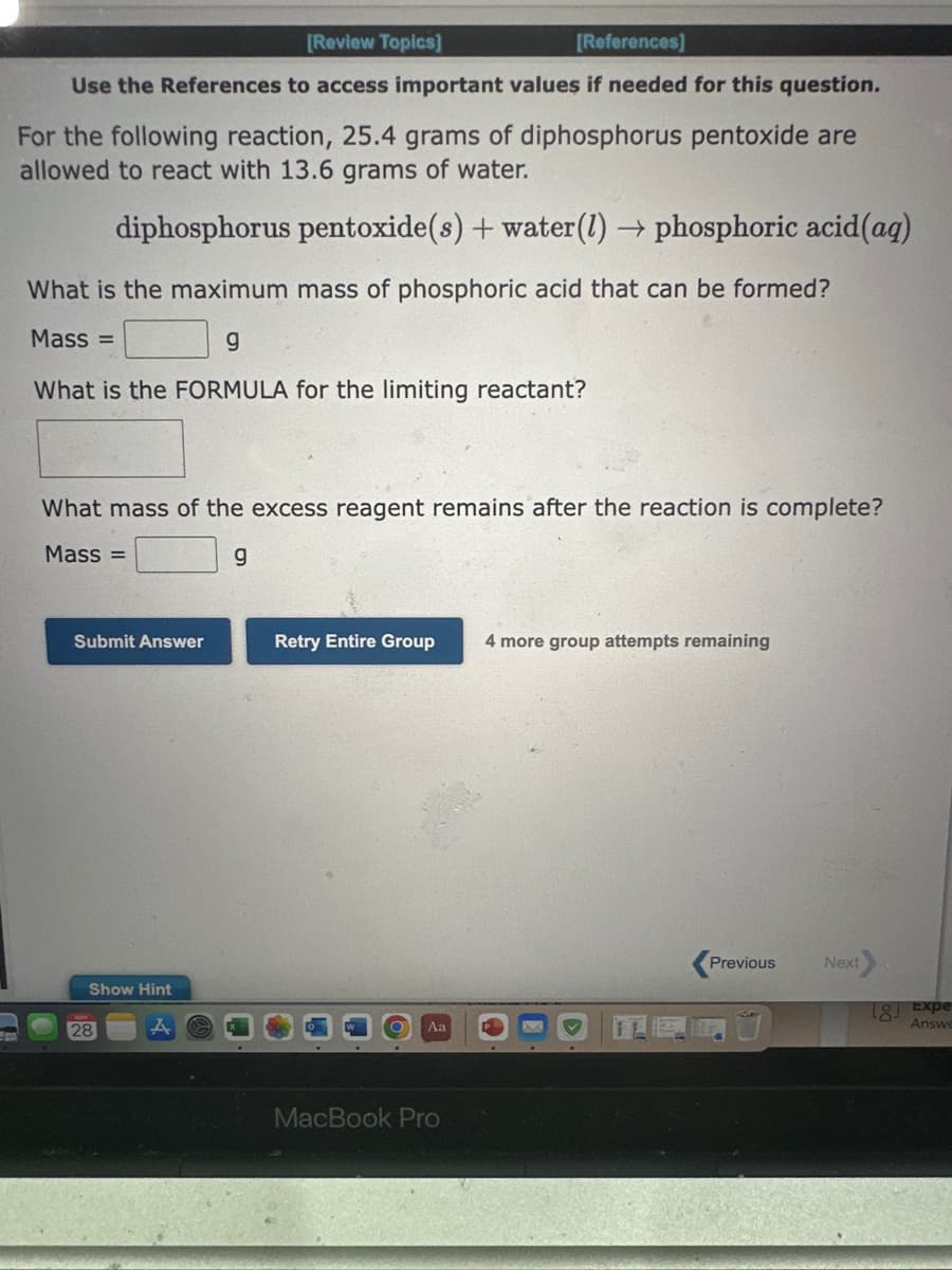 [Review Topics]
[References]
Use the References to access important values if needed for this question.
For the following reaction, 25.4 grams of diphosphorus pentoxide are
allowed to react with 13.6 grams of water.
diphosphorus pentoxide(s) + water (1)→ phosphoric acid (aq)
What is the maximum mass of phosphoric acid that can be formed?
Mass=
g
What is the FORMULA for the limiting reactant?
What mass of the excess reagent remains after the reaction is complete?
Mass=
g
Submit Answer
Show Hint
28
Retry Entire Group
Aa
MacBook Pro
4 more group attempts remaining
Previous
Next
[8] Expe
Answe