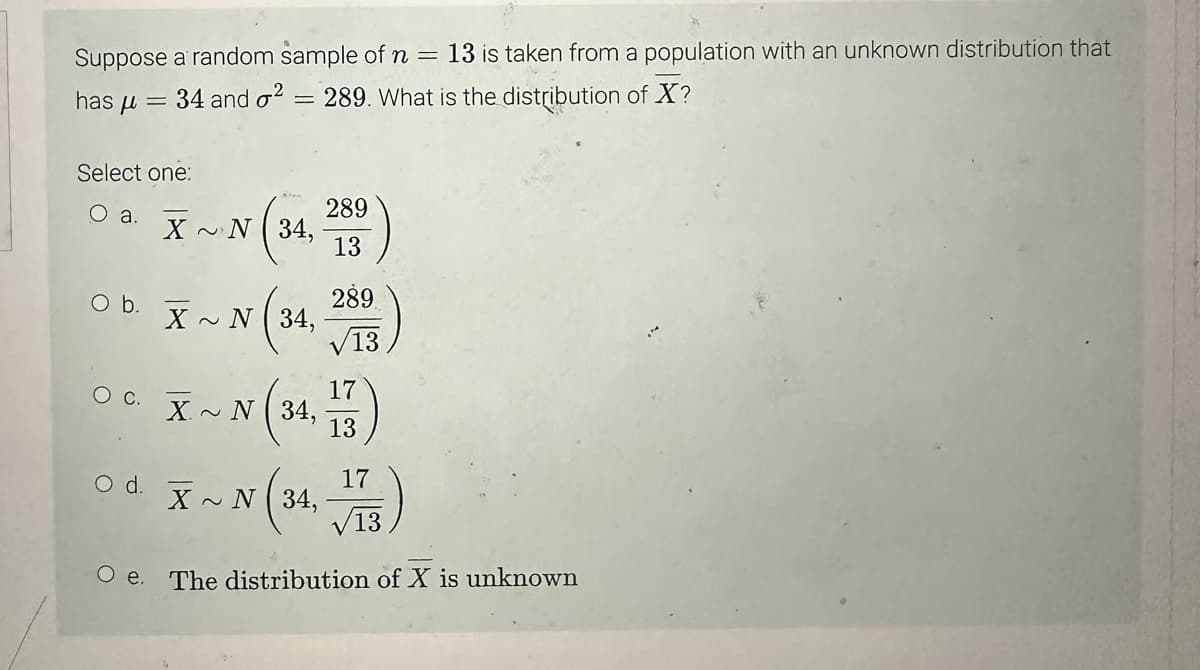 Suppose a random sample of n = 13 is taken from a population with an unknown distribution that
34 and ² 289. What is the distribution of X?
=
has μ =
Select one:
O a.
O b.
O C.
XN34,
N (34
O d.
X~ N 34,
289
√13
17
v (34, 13)
X~ N 34,
289
13
X~
N (34, 173)
Oe. The distribution of X is unknown