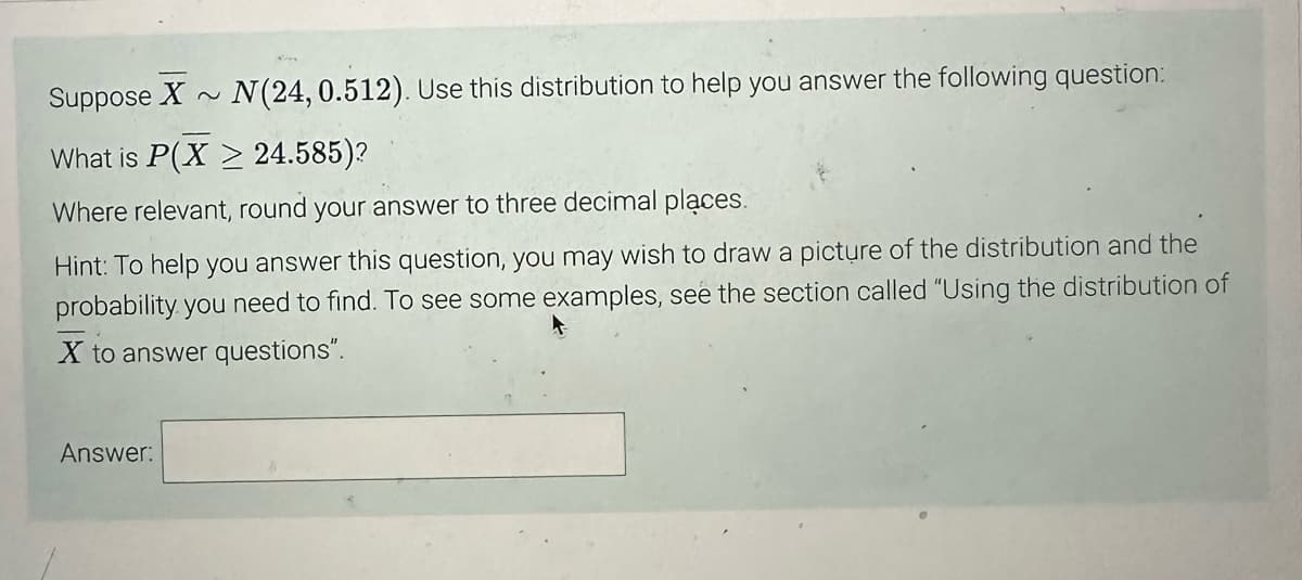 Suppose X~ N(24, 0.512). Use this distribution to help you answer the following question:
What is P(X2 24.585)?
Where relevant, round your answer to three decimal places.
Hint: To help you answer this question, you may wish to draw a picture of the distribution and the
probability you need to find. To see some examples, see the section called "Using the distribution of
X to answer questions".
Answer: