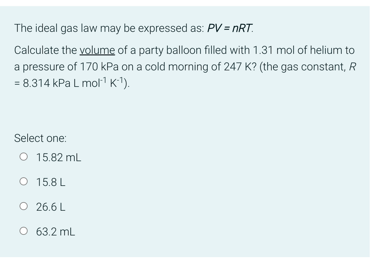 The ideal gas law may be expressed as: PV = nRT.
Calculate the volume of a party balloon filled with 1.31 mol of helium to
a pressure of 170 kPa on a cold morning of 247 K? (the gas constant, R
= 8.314 kPa L mol-¹ K¯¹).
Select one:
O 15.82 mL
O 15.8L
O 26.6L
O 63.2 mL